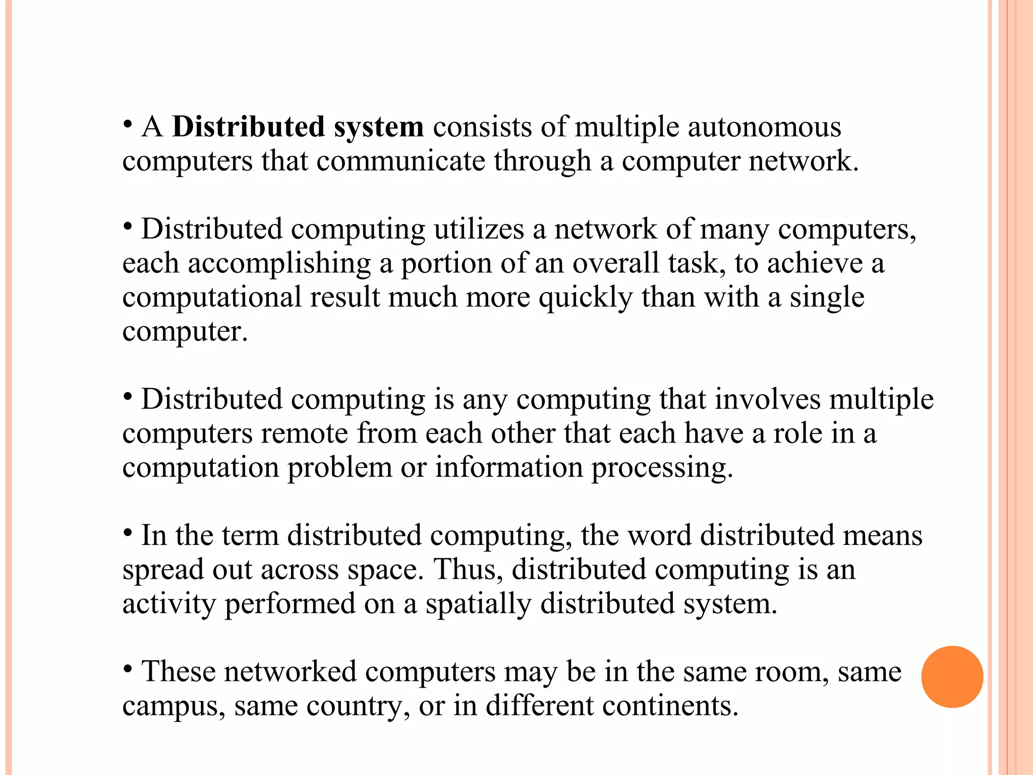 • A Distributed system consists of multiple autonomous
computers that communicate through a computer network.
• Distributed computing utilizes a network of many computers,
each accomplishing a portion of an overall task, to achieve a
computational result much more quickly than with a single
computer.
• Distributed computing is any computing that involves multiple
computers remote from each other that each have a role in a
computation problem or information processing.
• In the term distributed computing, the word distributed means
spread out across space. Thus, distributed computing is an
activity performed on a spatially distributed system.
• These networked computers may be in the same room, same
campus, same country, or in different continents.
 