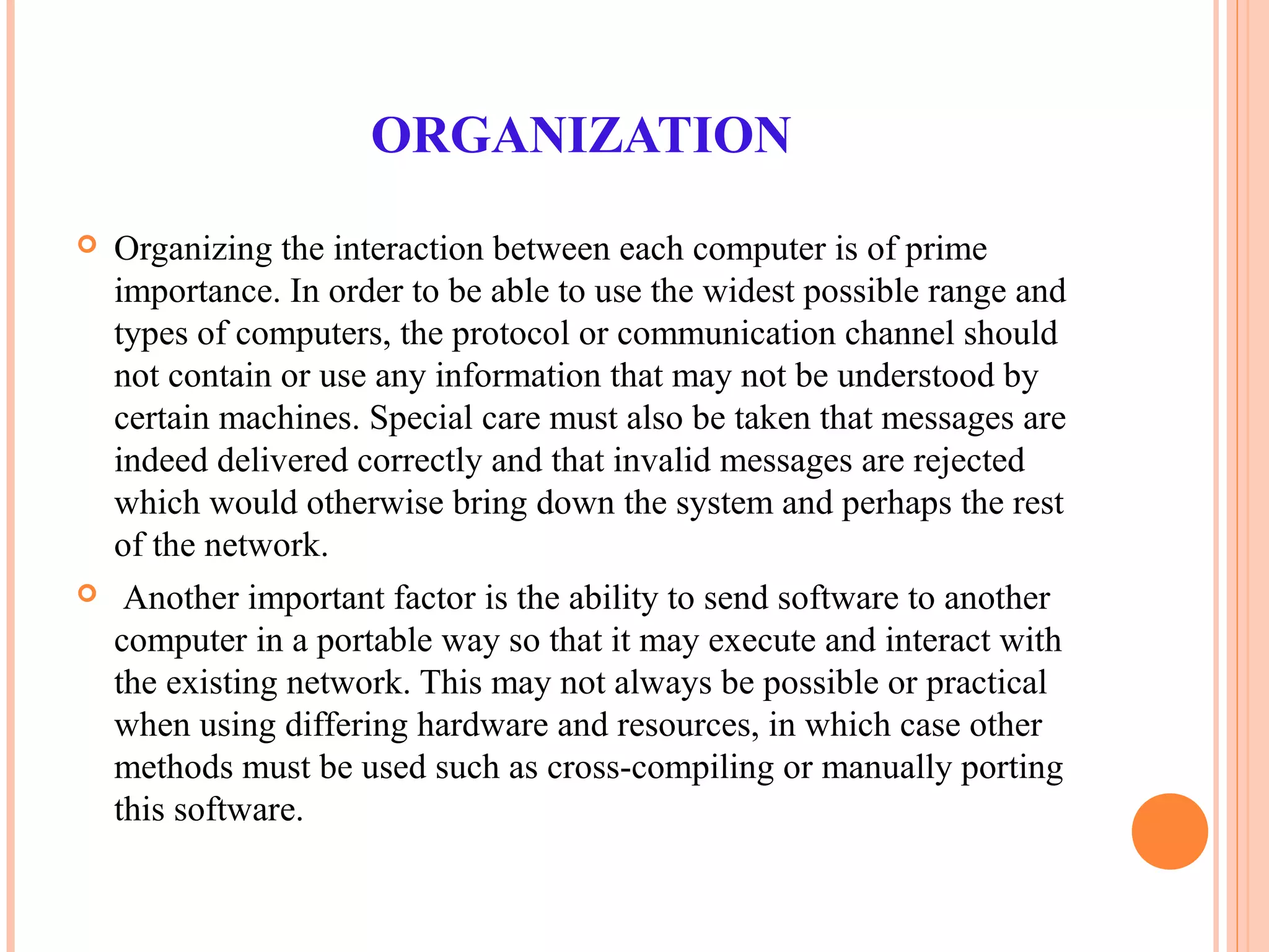 ORGANIZATION
 Organizing the interaction between each computer is of prime
importance. In order to be able to use the widest possible range and
types of computers, the protocol or communication channel should
not contain or use any information that may not be understood by
certain machines. Special care must also be taken that messages are
indeed delivered correctly and that invalid messages are rejected
which would otherwise bring down the system and perhaps the rest
of the network.
 Another important factor is the ability to send software to another
computer in a portable way so that it may execute and interact with
the existing network. This may not always be possible or practical
when using differing hardware and resources, in which case other
methods must be used such as cross-compiling or manually porting
this software.
 