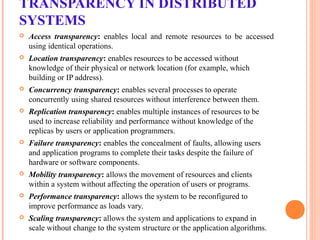 TRANSPARENCY IN DISTRIBUTED
SYSTEMS
 Access transparency: enables local and remote resources to be accessed
using identical operations.
 Location transparency: enables resources to be accessed without
knowledge of their physical or network location (for example, which
building or IP address).
 Concurrency transparency: enables several processes to operate
concurrently using shared resources without interference between them.
 Replication transparency: enables multiple instances of resources to be
used to increase reliability and performance without knowledge of the
replicas by users or application programmers.
 Failure transparency: enables the concealment of faults, allowing users
and application programs to complete their tasks despite the failure of
hardware or software components.
 Mobility transparency: allows the movement of resources and clients
within a system without affecting the operation of users or programs.
 Performance transparency: allows the system to be reconfigured to
improve performance as loads vary.
 Scaling transparency: allows the system and applications to expand in
scale without change to the system structure or the application algorithms.
 