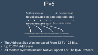 IPv6
• The Address Size Was Increased From 32 To 128 Bits.
• Up To 2128 Addresses.
• All Modern Systems Include Native Support For The Ipv6 Protocol.
 