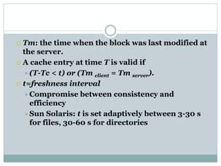  Tm: the time when the block was last modified at
the server.
 A cache entry at time T is valid if
(T-Tc < t) or (Tm client = Tm server).
 t=freshness interval
Compromise between consistency and
efficiency
Sun Solaris: t is set adaptively between 3-30 s
for files, 30-60 s for directories
 