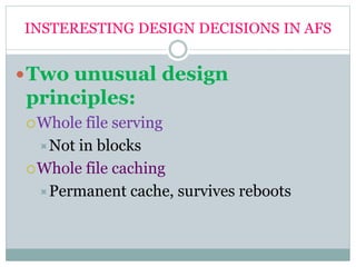 INSTERESTING DESIGN DECISIONS IN AFS
Two unusual design
principles:
Whole file serving
Not in blocks
Whole file caching
Permanent cache, survives reboots
 
