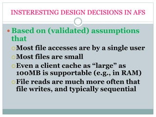 INSTERESTING DESIGN DECISIONS IN AFS
 Based on (validated) assumptions
that
Most file accesses are by a single user
Most files are small
Even a client cache as “large” as
100MB is supportable (e.g., in RAM)
File reads are much more often that
file writes, and typically sequential
 