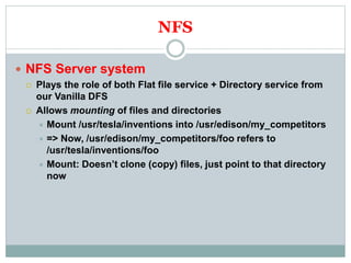 NFS
 NFS Server system
 Plays the role of both Flat file service + Directory service from
our Vanilla DFS
 Allows mounting of files and directories
 Mount /usr/tesla/inventions into /usr/edison/my_competitors
 => Now, /usr/edison/my_competitors/foo refers to
/usr/tesla/inventions/foo
 Mount: Doesn’t clone (copy) files, just point to that directory
now
 