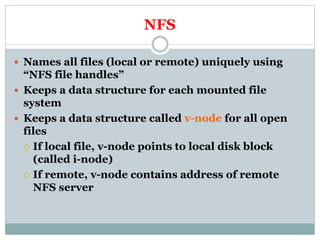 NFS
 Names all files (local or remote) uniquely using
“NFS file handles”
 Keeps a data structure for each mounted file
system
 Keeps a data structure called v-node for all open
files
 If local file, v-node points to local disk block
(called i-node)
 If remote, v-node contains address of remote
NFS server
 