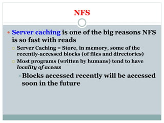 NFS
 Server caching is one of the big reasons NFS
is so fast with reads
 Server Caching = Store, in memory, some of the
recently-accessed blocks (of files and directories)
 Most programs (written by humans) tend to have
locality of access
Blocks accessed recently will be accessed
soon in the future
 