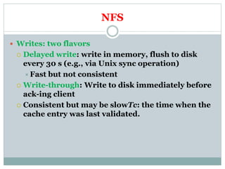 NFS
 Writes: two flavors
 Delayed write: write in memory, flush to disk
every 30 s (e.g., via Unix sync operation)
Fast but not consistent
 Write-through: Write to disk immediately before
ack-ing client
 Consistent but may be slowTc: the time when the
cache entry was last validated.
 