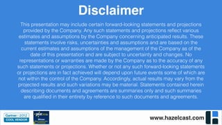 www.hazelcast.com
Disclaimer
This presentation may include certain forward-looking statements and projections
provided by the Company. Any such statements and projections reﬂect various
estimates and assumptions by the Company concerning anticipated results. These
statements involve risks, uncertainties and assumptions and are based on the
current estimates and assumptions of the management of the Company as of the
date of this presentation and are subject to uncertainty and changes. No
representations or warranties are made by the Company as to the accuracy of any
such statements or projections. Whether or not any such forward-looking statements
or projections are in fact achieved will depend upon future events some of which are
not within the control of the Company. Accordingly, actual results may vary from the
projected results and such variations may be material. Statements contained herein
describing documents and agreements are summaries only and such summaries
are qualiﬁed in their entirety by reference to such documents and agreements.
 