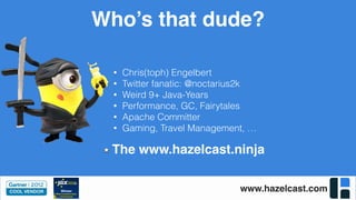 www.hazelcast.com
Who’s that dude?
• Chris(toph) Engelbert
• Twitter fanatic: @noctarius2k
• Weird 9+ Java-Years
• Performance, GC, Fairytales
• Apache Committer
• Gaming, Travel Management, …
The www.hazelcast.ninja
 