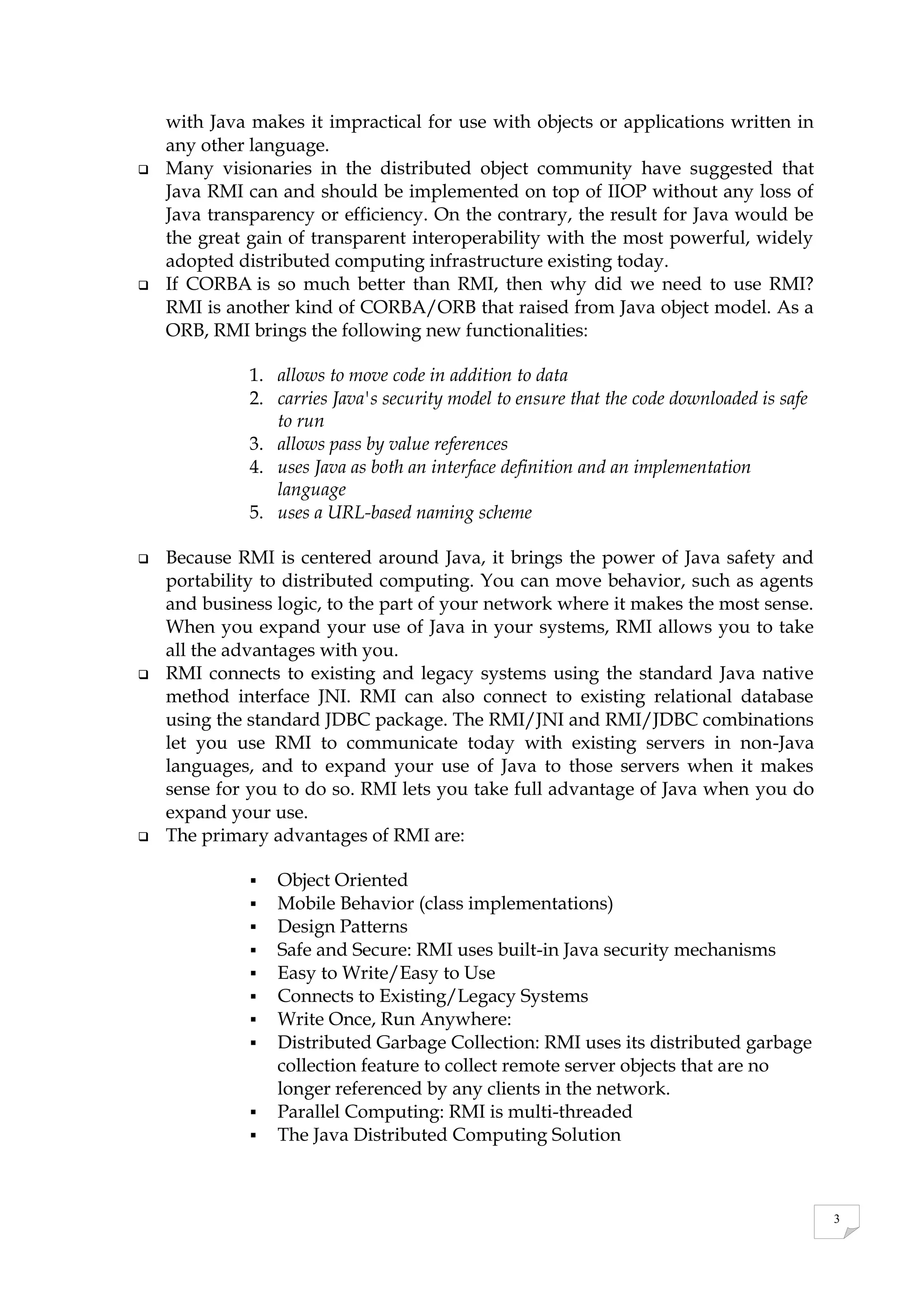 3
with Java makes it impractical for use with objects or applications written in
any other language.
 Many visionaries in the distributed object community have suggested that
Java RMI can and should be implemented on top of IIOP without any loss of
Java transparency or efficiency. On the contrary, the result for Java would be
the great gain of transparent interoperability with the most powerful, widely
adopted distributed computing infrastructure existing today.
 If CORBA is so much better than RMI, then why did we need to use RMI?
RMI is another kind of CORBA/ORB that raised from Java object model. As a
ORB, RMI brings the following new functionalities:
1. allows to move code in addition to data
2. carries Java's security model to ensure that the code downloaded is safe
to run
3. allows pass by value references
4. uses Java as both an interface definition and an implementation
language
5. uses a URL-based naming scheme
 Because RMI is centered around Java, it brings the power of Java safety and
portability to distributed computing. You can move behavior, such as agents
and business logic, to the part of your network where it makes the most sense.
When you expand your use of Java in your systems, RMI allows you to take
all the advantages with you.
 RMI connects to existing and legacy systems using the standard Java native
method interface JNI. RMI can also connect to existing relational database
using the standard JDBC package. The RMI/JNI and RMI/JDBC combinations
let you use RMI to communicate today with existing servers in non-Java
languages, and to expand your use of Java to those servers when it makes
sense for you to do so. RMI lets you take full advantage of Java when you do
expand your use.
 The primary advantages of RMI are:
 Object Oriented
 Mobile Behavior (class implementations)
 Design Patterns
 Safe and Secure: RMI uses built-in Java security mechanisms
 Easy to Write/Easy to Use
 Connects to Existing/Legacy Systems
 Write Once, Run Anywhere:
 Distributed Garbage Collection: RMI uses its distributed garbage
collection feature to collect remote server objects that are no
longer referenced by any clients in the network.
 Parallel Computing: RMI is multi-threaded
 The Java Distributed Computing Solution
 