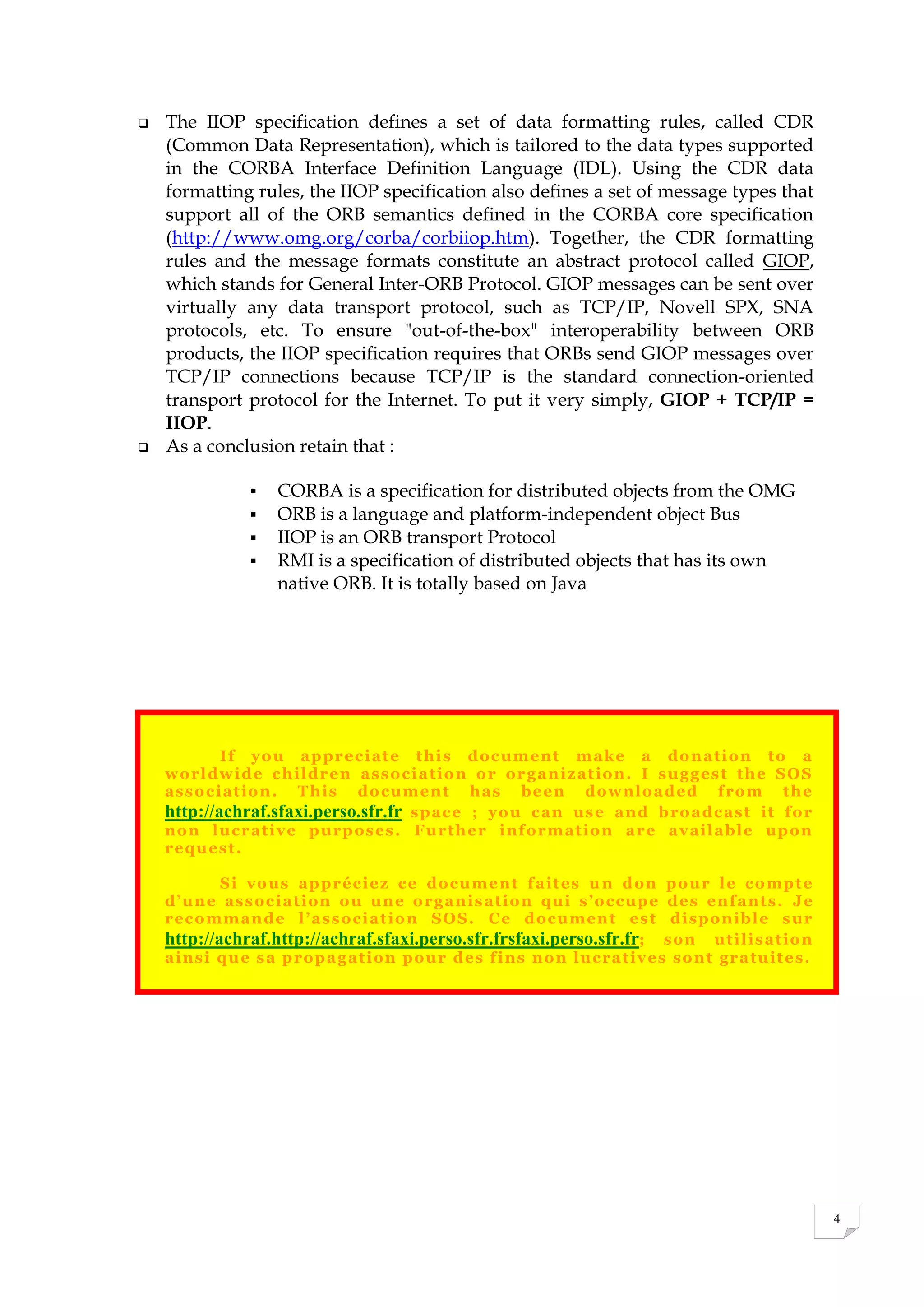 4
 The IIOP specification defines a set of data formatting rules, called CDR
(Common Data Representation), which is tailored to the data types supported
in the CORBA Interface Definition Language (IDL). Using the CDR data
formatting rules, the IIOP specification also defines a set of message types that
support all of the ORB semantics defined in the CORBA core specification
(http://www.omg.org/corba/corbiiop.htm). Together, the CDR formatting
rules and the message formats constitute an abstract protocol called GIOP,
which stands for General Inter-ORB Protocol. GIOP messages can be sent over
virtually any data transport protocol, such as TCP/IP, Novell SPX, SNA
protocols, etc. To ensure "out-of-the-box" interoperability between ORB
products, the IIOP specification requires that ORBs send GIOP messages over
TCP/IP connections because TCP/IP is the standard connection-oriented
transport protocol for the Internet. To put it very simply, GIOP + TCP/IP =
IIOP.
 As a conclusion retain that :
 CORBA is a specification for distributed objects from the OMG
 ORB is a language and platform-independent object Bus
 IIOP is an ORB transport Protocol
 RMI is a specification of distributed objects that has its own
native ORB. It is totally based on Java
If you appreciate this document make a donation to a
worldwide children association or organization. I suggest the SOS
association. This document has been downloaded from the
http://achraf.sfaxi.perso.sfr.fr space ; you can use and broadcast it for
non lucrative purposes. Further information are available upon
request.
Si vous appréciez ce document faites un don pour le compte
d’une association ou une organisation qui s’occupe des enfants. Je
recommande l’association SOS. Ce document est disponible sur
http://achraf.http://achraf.sfaxi.perso.sfr.frsfaxi.perso.sfr.fr; son utilisation
ainsi que sa propagation pour des fins non lucratives sont gratuites.
 