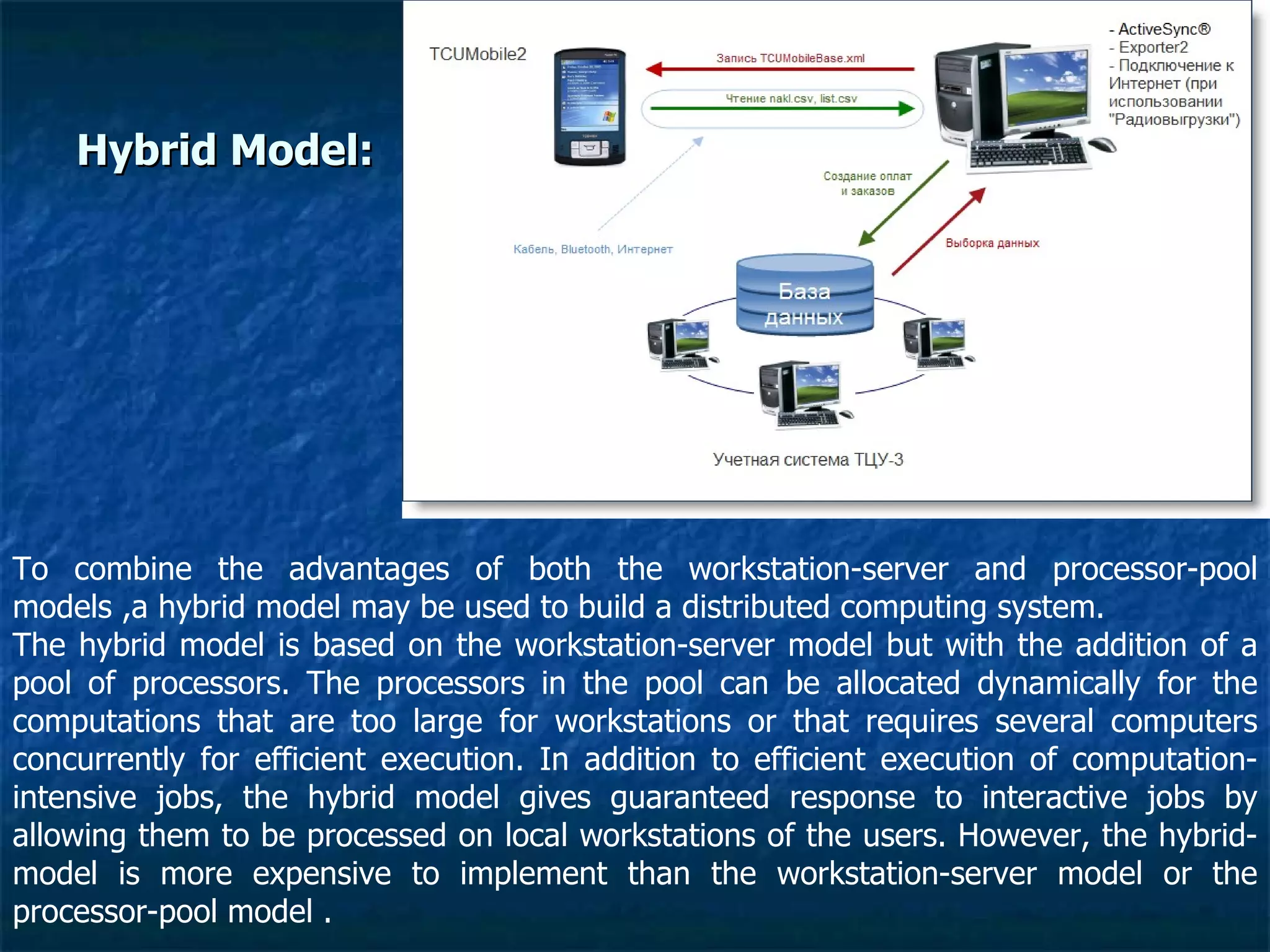 Hybrid Model: To combine the advantages of both the workstation-server and processor-pool models ,a hybrid model may be used to build a distributed computing system.  The hybrid model is based on the workstation-server model but with the addition of a pool of processors. The processors in the pool can be allocated dynamically for the computations that are too large for workstations or that requires several computers concurrently for efficient execution. In addition to efficient execution of computation-intensive jobs, the hybrid model gives guaranteed response to interactive jobs by allowing them to be processed on local workstations of the users. However, the hybrid-model is more expensive to implement than the workstation-server model or the processor-pool model . 