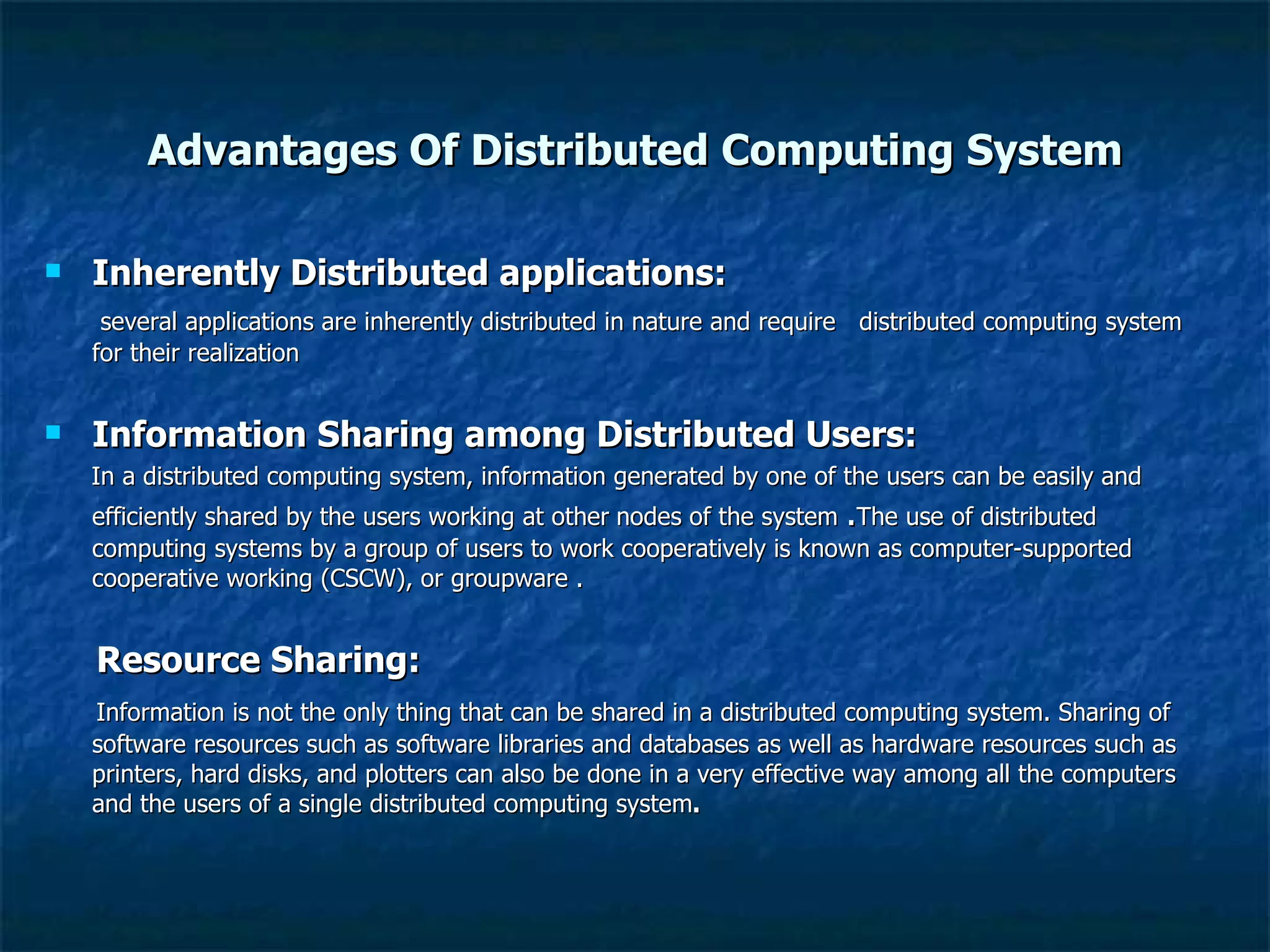 Advantages Of Distributed Computing System Inherently Distributed applications: several applications are inherently distributed in nature and require  distributed computing system for their realization  Information Sharing among Distributed Users: In a distributed computing system, information generated by one of the users can be easily and efficiently shared by the users working at other   nodes of the system  . The use of distributed computing systems by a group of users to work cooperatively is known as computer-supported cooperative working (CSCW), or groupware . Resource Sharing: Information is not the only thing that can be shared in a distributed computing system. Sharing of software resources such as software libraries and databases as well as hardware resources such as printers, hard disks, and plotters can also be done in a very effective way among all the computers and the users of a single distributed computing system . 