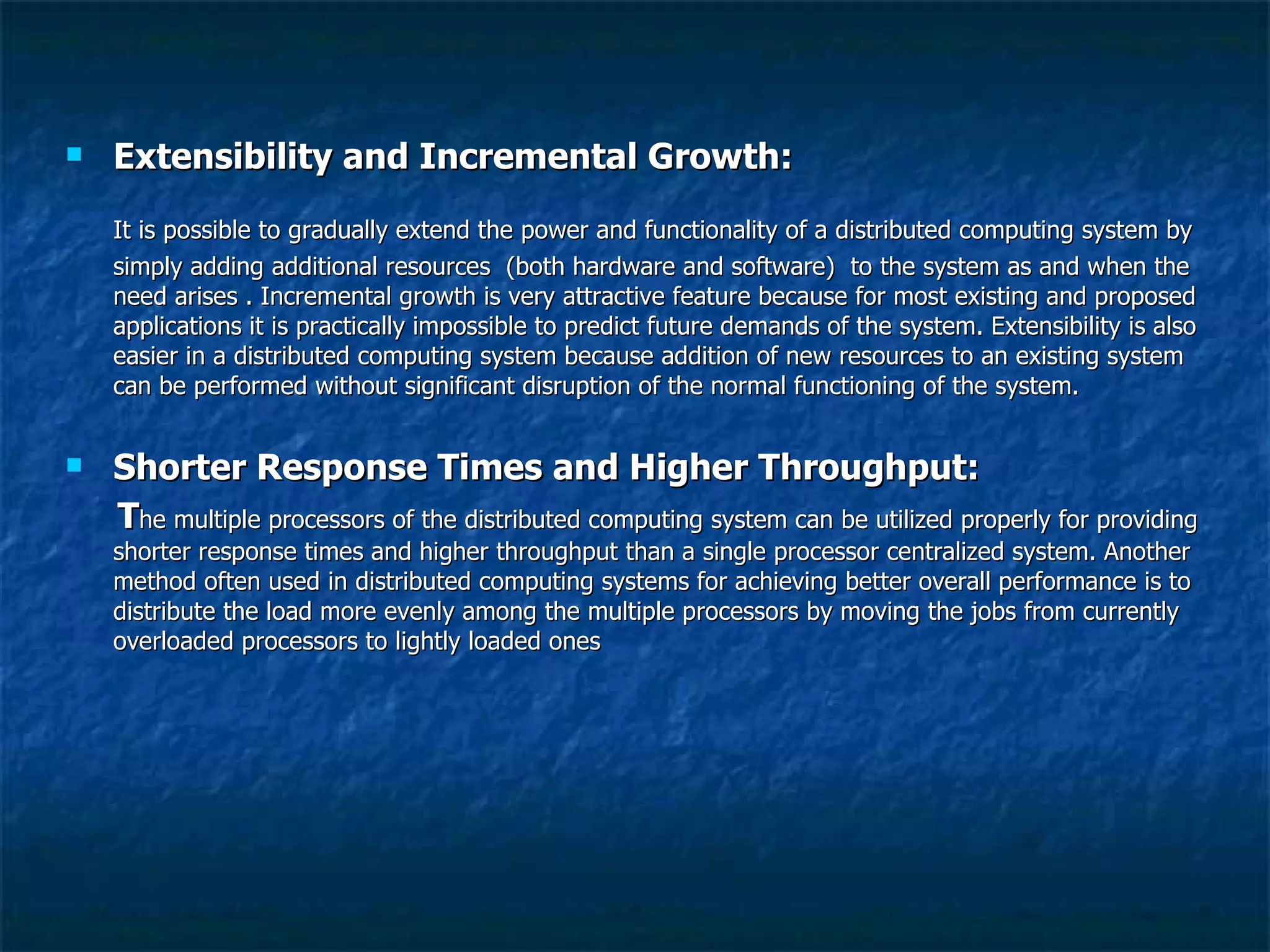 Extensibility and Incremental Growth: It is possible to gradually extend the power and functionality of a distributed computing system by simply adding additional resources  (both hardware and software)  to the system as and when the need arises . Incremental growth is very attractive feature because for most existing and proposed applications it is practically impossible to predict future demands of the system. Extensibility is also easier in a distributed computing system because addition of new resources to an existing system can be performed without significant disruption of the normal functioning of the system. Shorter Response Times and Higher Throughput: T he multiple processors of the distributed computing system can be utilized properly for providing shorter response times and higher throughput than a single processor centralized system. Another method often used in distributed computing systems for achieving better overall performance is to distribute the load more evenly among the multiple processors by moving the jobs from currently overloaded processors to lightly loaded ones  
