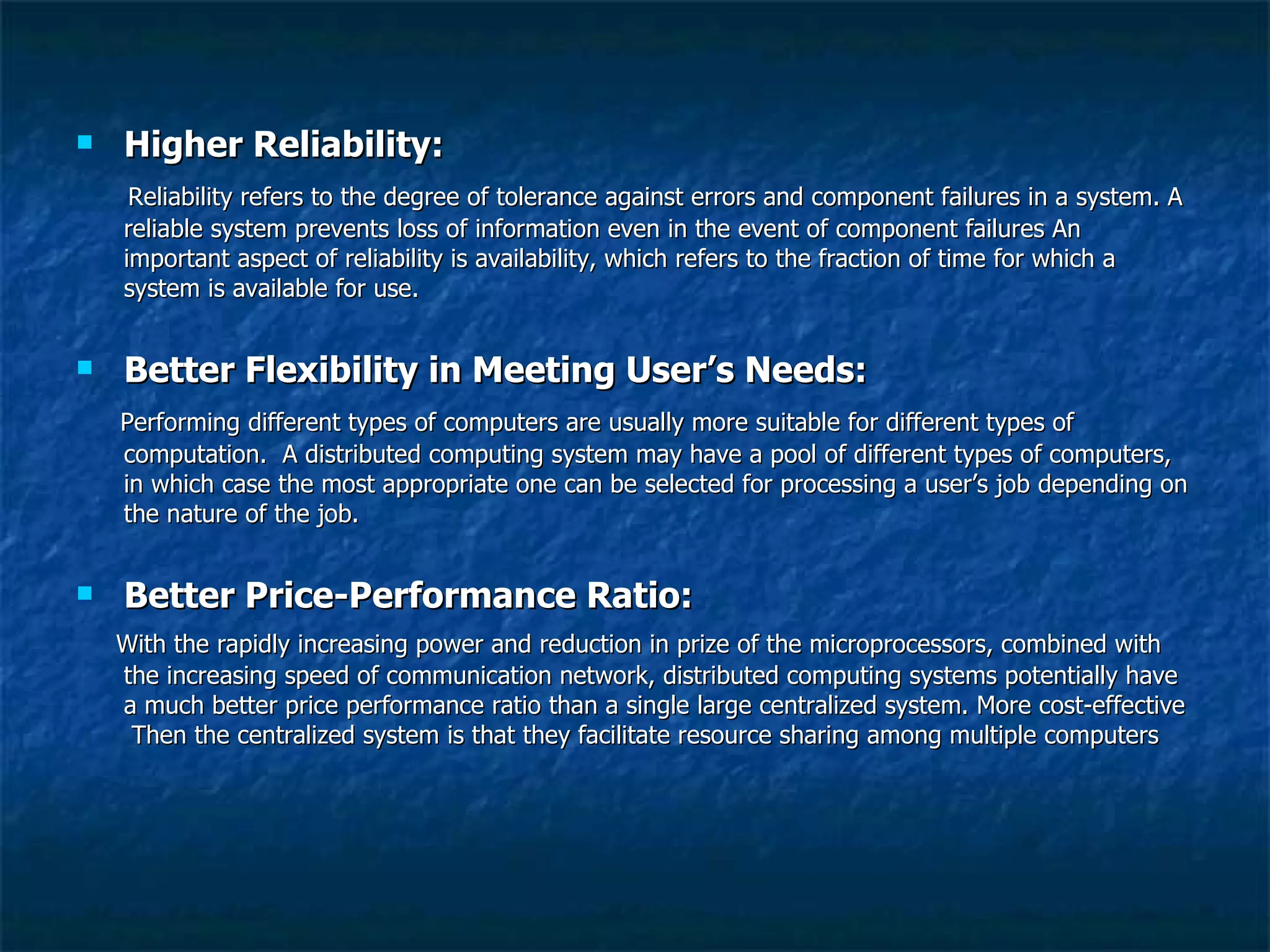 Higher Reliability: Reliability refers to the degree of tolerance against errors and component failures in a system. A reliable system prevents loss of information even in the event of component failures An important aspect of reliability is availability, which refers to the fraction of time for which a system is available for use.  Better Flexibility in Meeting User’s Needs: Performing different types of computers are usually more suitable for different types of computation.  A distributed computing system may have a pool of different types of computers, in which case the most appropriate one can be selected for processing a user’s job depending on the nature of the job. Better Price-Performance Ratio: With the rapidly increasing power and reduction in prize of the microprocessors, combined with the increasing speed of communication network, distributed computing systems potentially have a much better price performance ratio than a single large centralized system. More cost-effective  Then the centralized system is that they facilitate resource sharing among multiple computers 