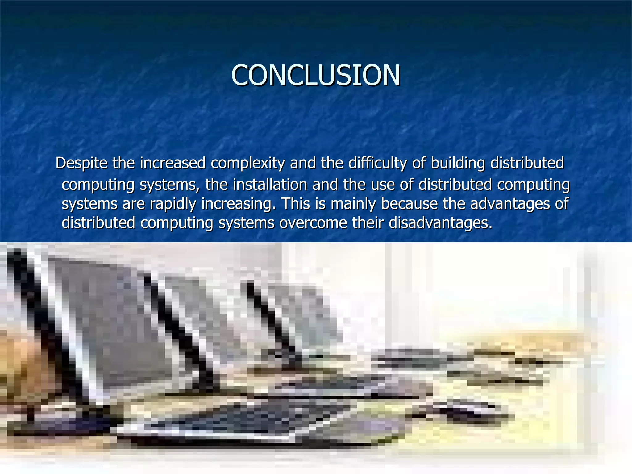 CONCLUSION Despite the increased complexity and the difficulty of building distributed computing systems, the installation and the use of distributed computing systems are rapidly increasing. This is mainly because the advantages of distributed computing systems overcome their disadvantages. 
