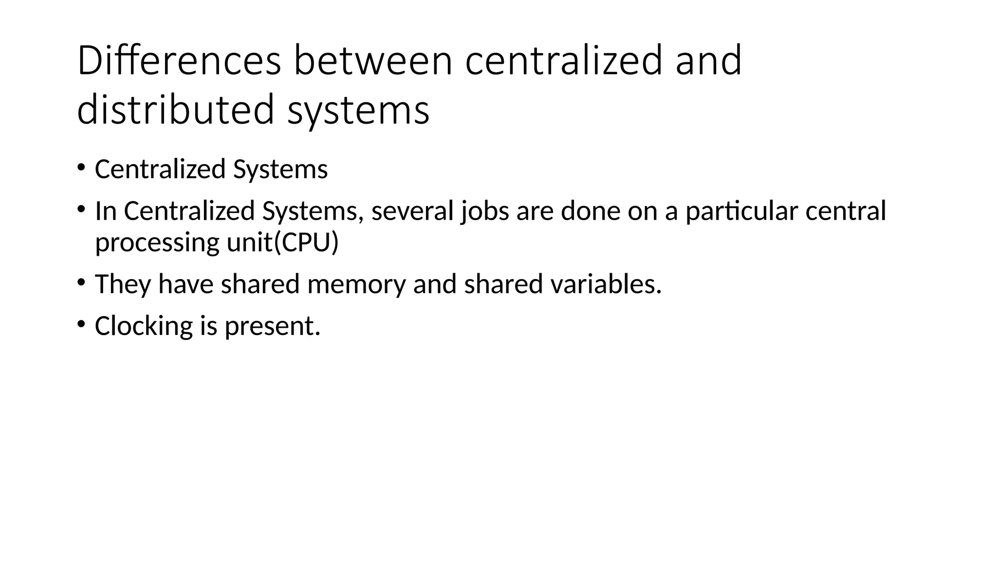 Differences between centralized and
distributed systems
• Centralized Systems
• In Centralized Systems, several jobs are done on a particular central
processing unit(CPU)
• They have shared memory and shared variables.
• Clocking is present.
 