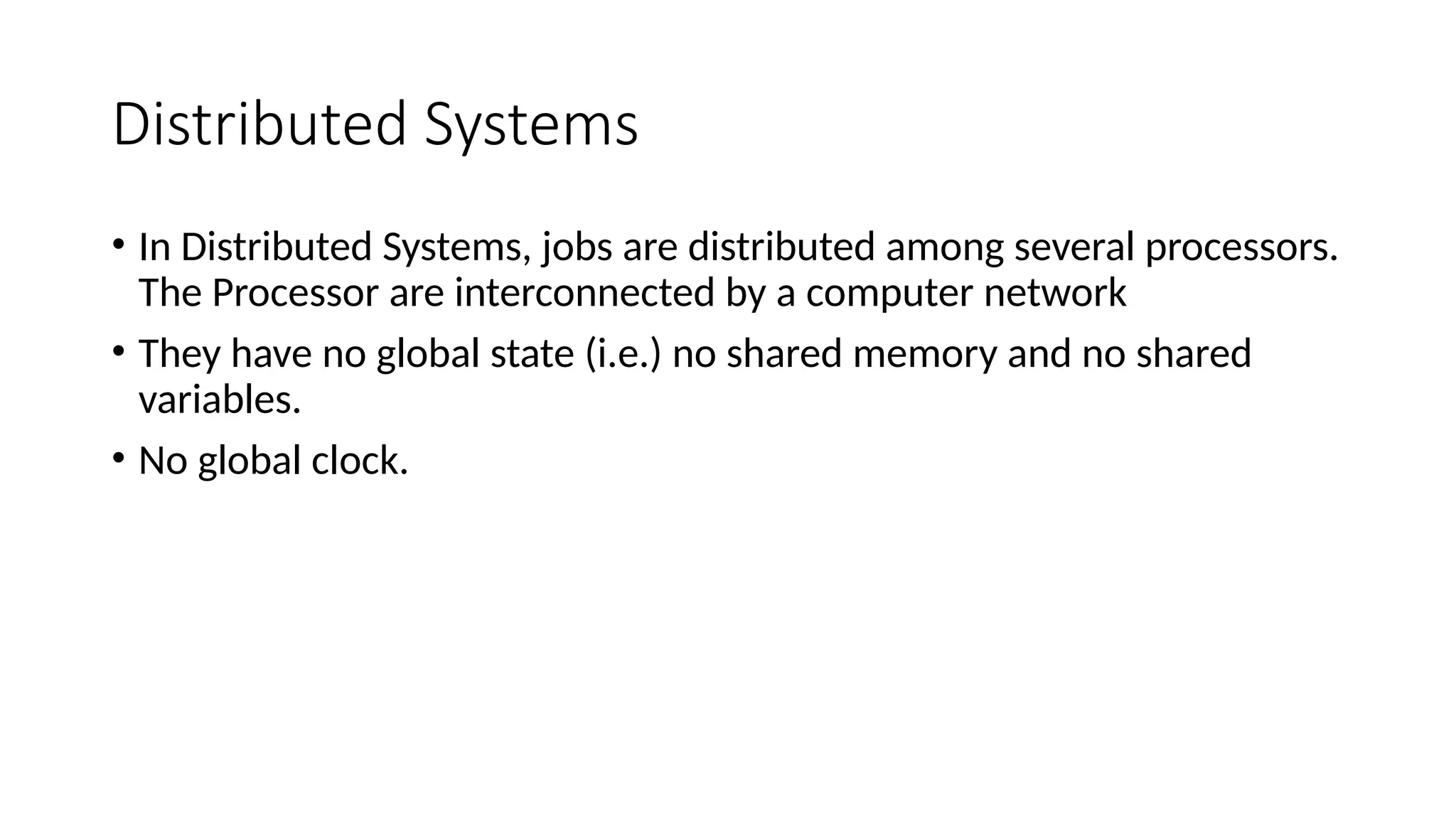 Distributed Systems
• In Distributed Systems, jobs are distributed among several processors.
The Processor are interconnected by a computer network
• They have no global state (i.e.) no shared memory and no shared
variables.
• No global clock.
 