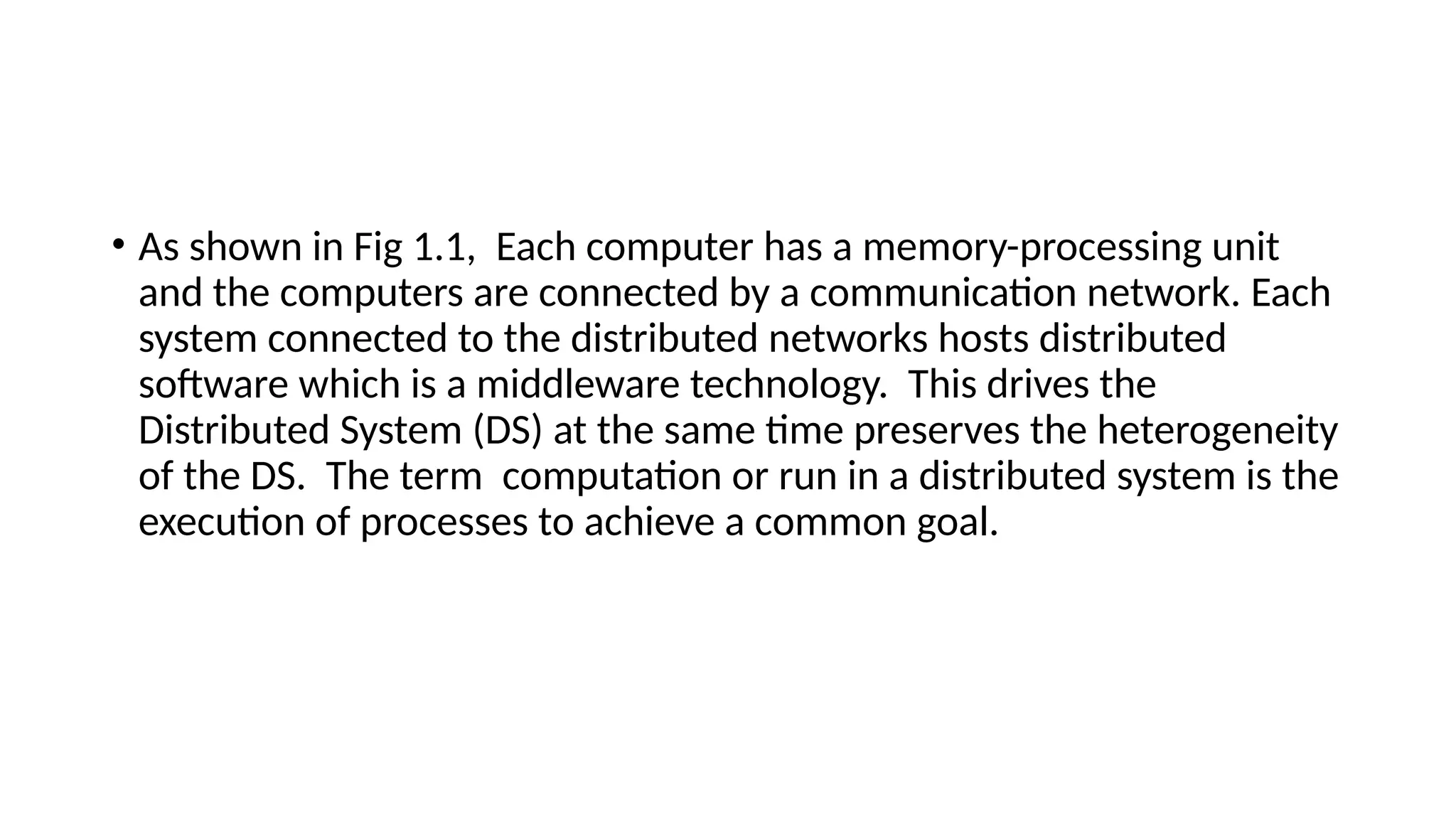 • As shown in Fig 1.1, Each computer has a memory-processing unit
and the computers are connected by a communication network. Each
system connected to the distributed networks hosts distributed
software which is a middleware technology. This drives the
Distributed System (DS) at the same time preserves the heterogeneity
of the DS. The term computation or run in a distributed system is the
execution of processes to achieve a common goal.
 