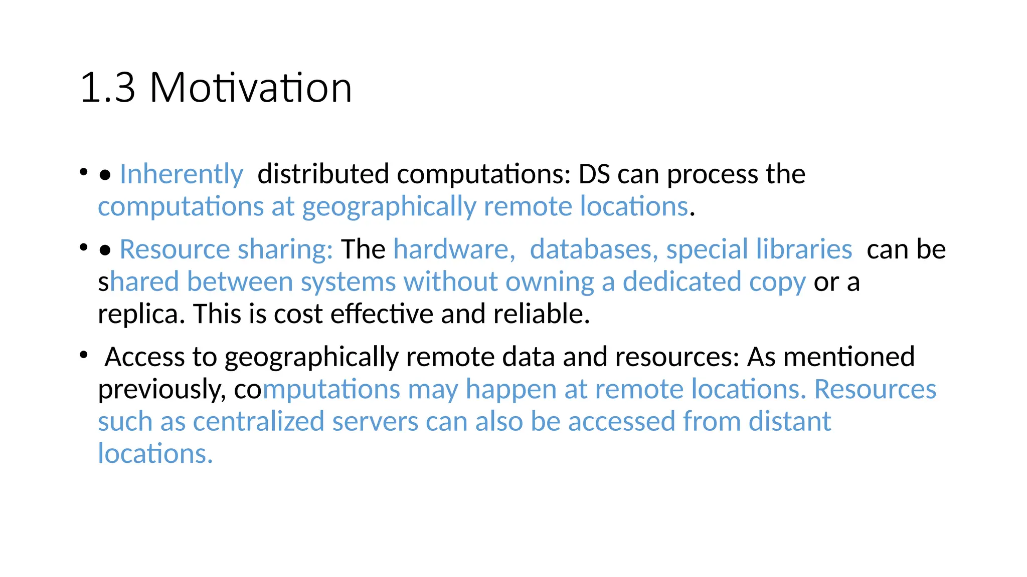 1.3 Motivation
• • Inherently distributed computations: DS can process the
computations at geographically remote locations.
• • Resource sharing: The hardware, databases, special libraries can be
shared between systems without owning a dedicated copy or a
replica. This is cost effective and reliable.
• Access to geographically remote data and resources: As mentioned
previously, computations may happen at remote locations. Resources
such as centralized servers can also be accessed from distant
locations.
 