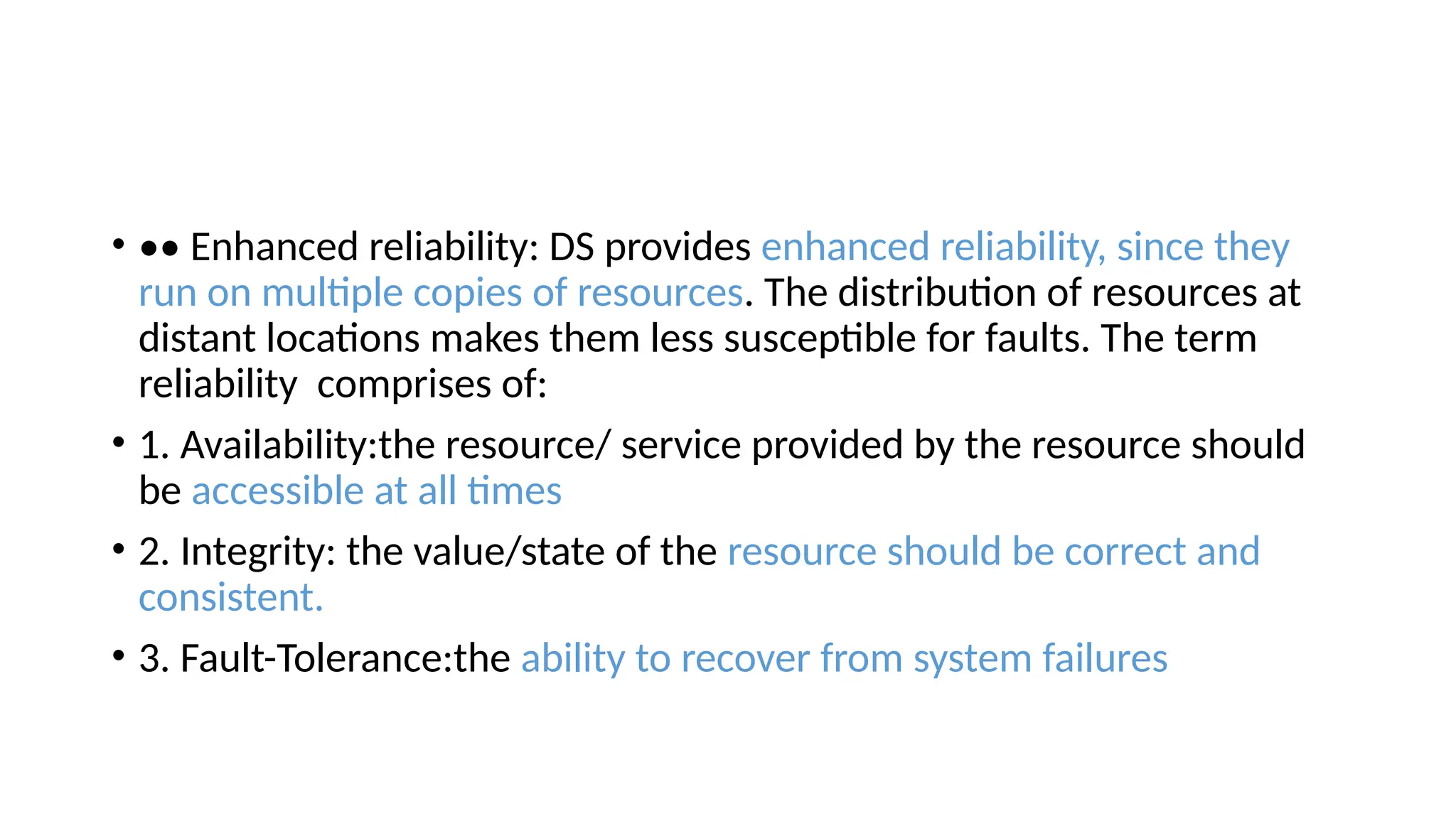 • •• Enhanced reliability: DS provides enhanced reliability, since they
run on multiple copies of resources. The distribution of resources at
distant locations makes them less susceptible for faults. The term
reliability comprises of:
• 1. Availability:the resource/ service provided by the resource should
be accessible at all times
• 2. Integrity: the value/state of the resource should be correct and
consistent.
• 3. Fault-Tolerance:the ability to recover from system failures
 