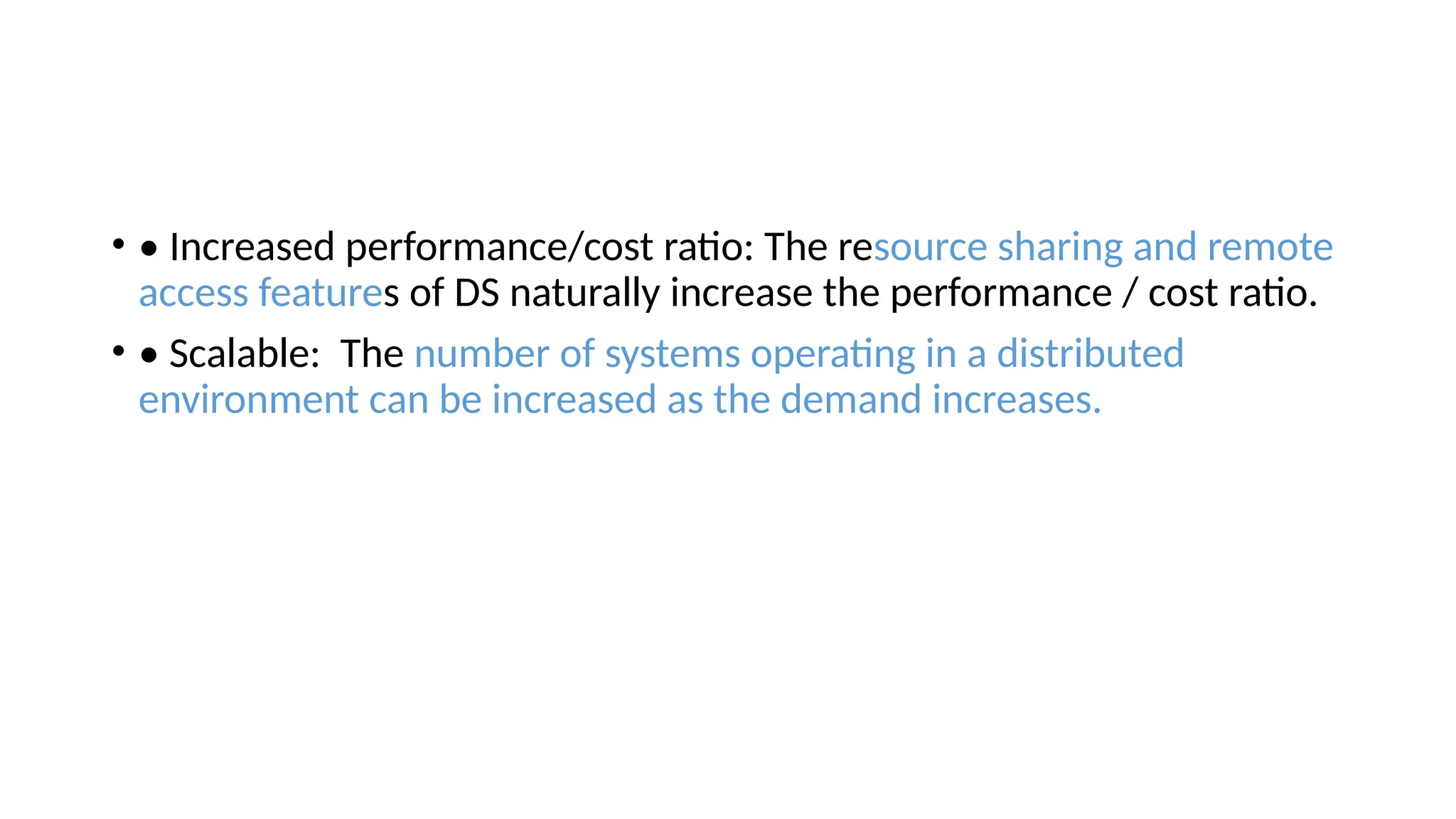 • • Increased performance/cost ratio: The resource sharing and remote
access features of DS naturally increase the performance / cost ratio.
• • Scalable: The number of systems operating in a distributed
environment can be increased as the demand increases.
 