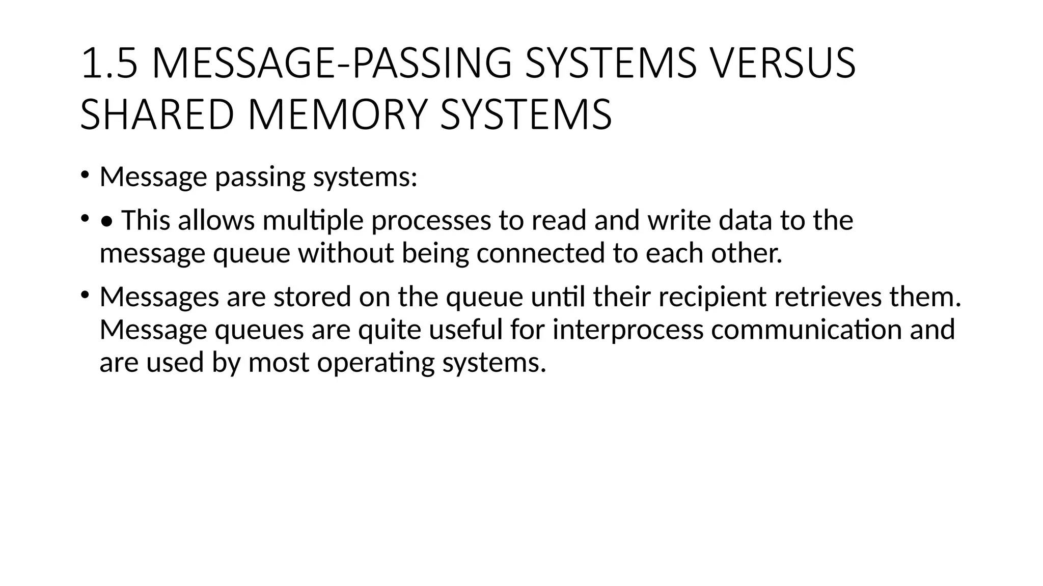 1.5 MESSAGE-PASSING SYSTEMS VERSUS
SHARED MEMORY SYSTEMS
• Message passing systems:
• • This allows multiple processes to read and write data to the
message queue without being connected to each other.
• Messages are stored on the queue until their recipient retrieves them.
Message queues are quite useful for interprocess communication and
are used by most operating systems.
 