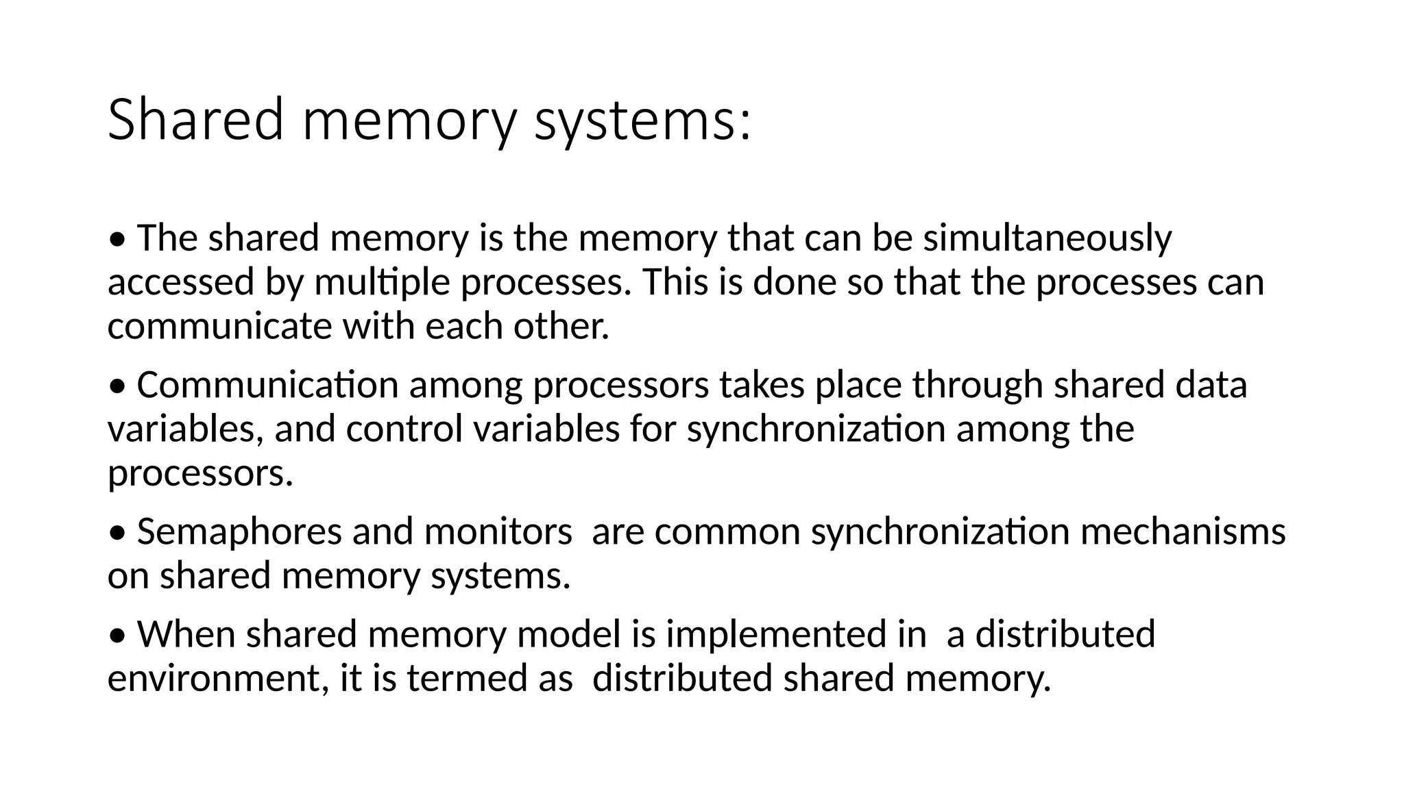 Shared memory systems:
• The shared memory is the memory that can be simultaneously
accessed by multiple processes. This is done so that the processes can
communicate with each other.
• Communication among processors takes place through shared data
variables, and control variables for synchronization among the
processors.
• Semaphores and monitors are common synchronization mechanisms
on shared memory systems.
• When shared memory model is implemented in a distributed
environment, it is termed as distributed shared memory.
 