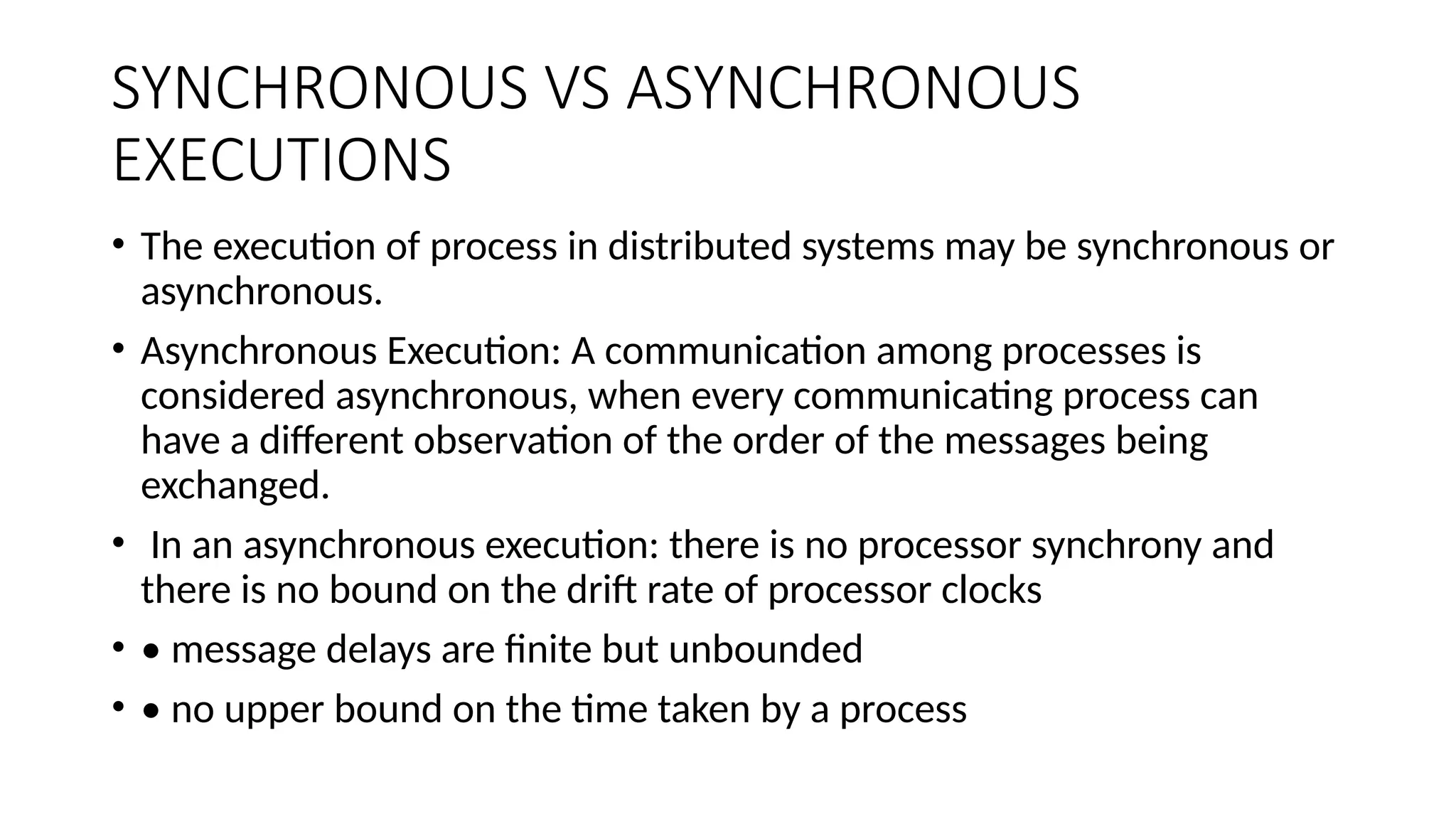SYNCHRONOUS VS ASYNCHRONOUS
EXECUTIONS
• The execution of process in distributed systems may be synchronous or
asynchronous.
• Asynchronous Execution: A communication among processes is
considered asynchronous, when every communicating process can
have a different observation of the order of the messages being
exchanged.
• In an asynchronous execution: there is no processor synchrony and
there is no bound on the drift rate of processor clocks
• • message delays are finite but unbounded
• • no upper bound on the time taken by a process
 