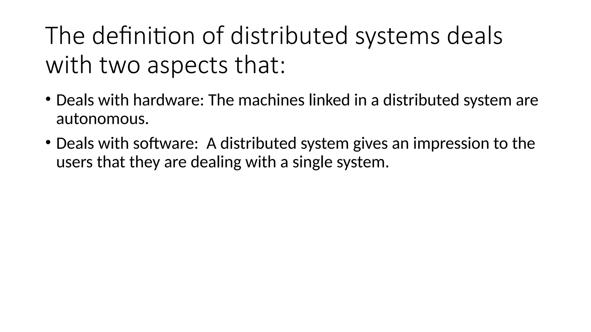 The definition of distributed systems deals
with two aspects that:
• Deals with hardware: The machines linked in a distributed system are
autonomous.
• Deals with software: A distributed system gives an impression to the
users that they are dealing with a single system.
 