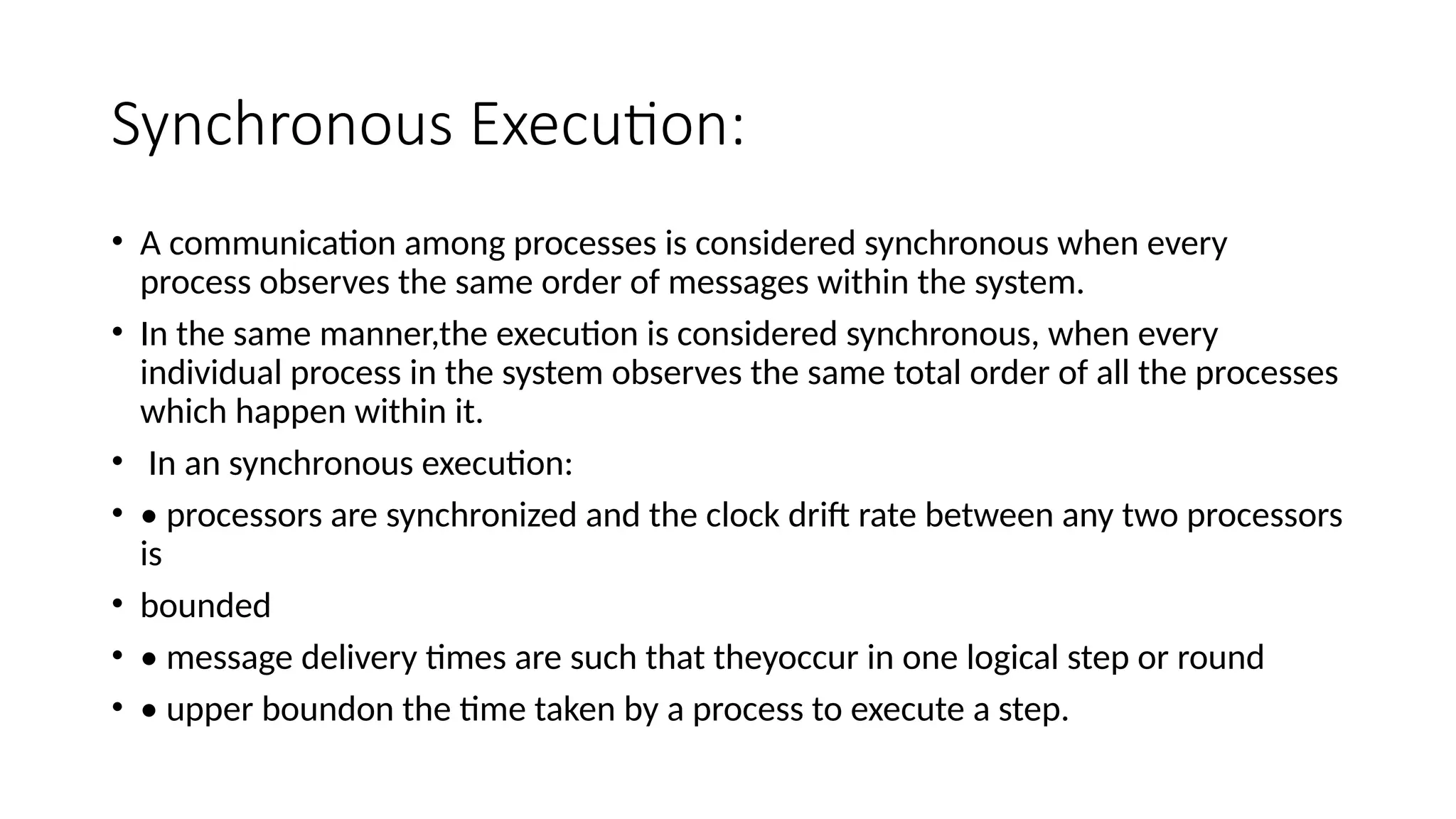 Synchronous Execution:
• A communication among processes is considered synchronous when every
process observes the same order of messages within the system.
• In the same manner,the execution is considered synchronous, when every
individual process in the system observes the same total order of all the processes
which happen within it.
• In an synchronous execution:
• • processors are synchronized and the clock drift rate between any two processors
is
• bounded
• • message delivery times are such that theyoccur in one logical step or round
• • upper boundon the time taken by a process to execute a step.
 