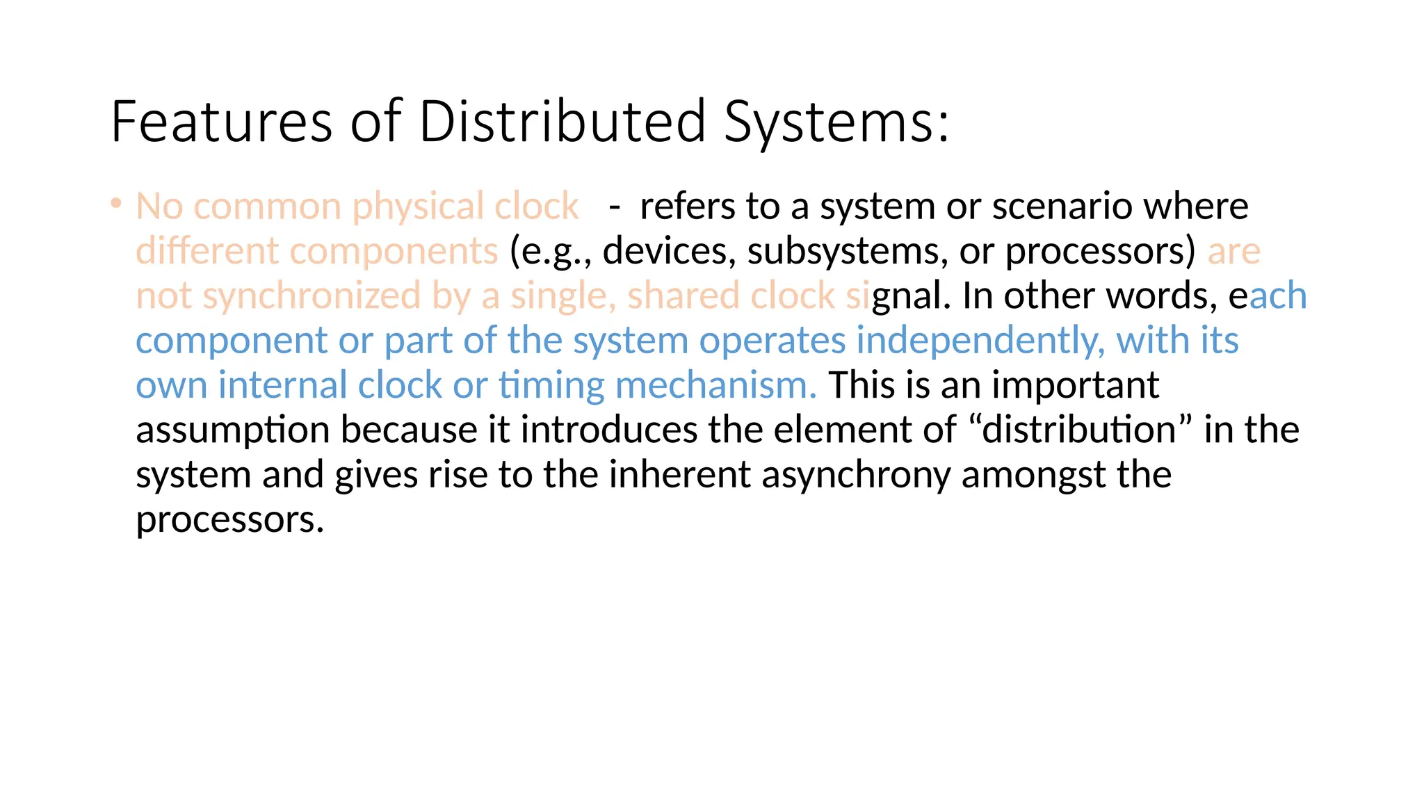 Features of Distributed Systems:
• No common physical clock - refers to a system or scenario where
different components (e.g., devices, subsystems, or processors) are
not synchronized by a single, shared clock signal. In other words, each
component or part of the system operates independently, with its
own internal clock or timing mechanism. This is an important
assumption because it introduces the element of “distribution” in the
system and gives rise to the inherent asynchrony amongst the
processors.
 