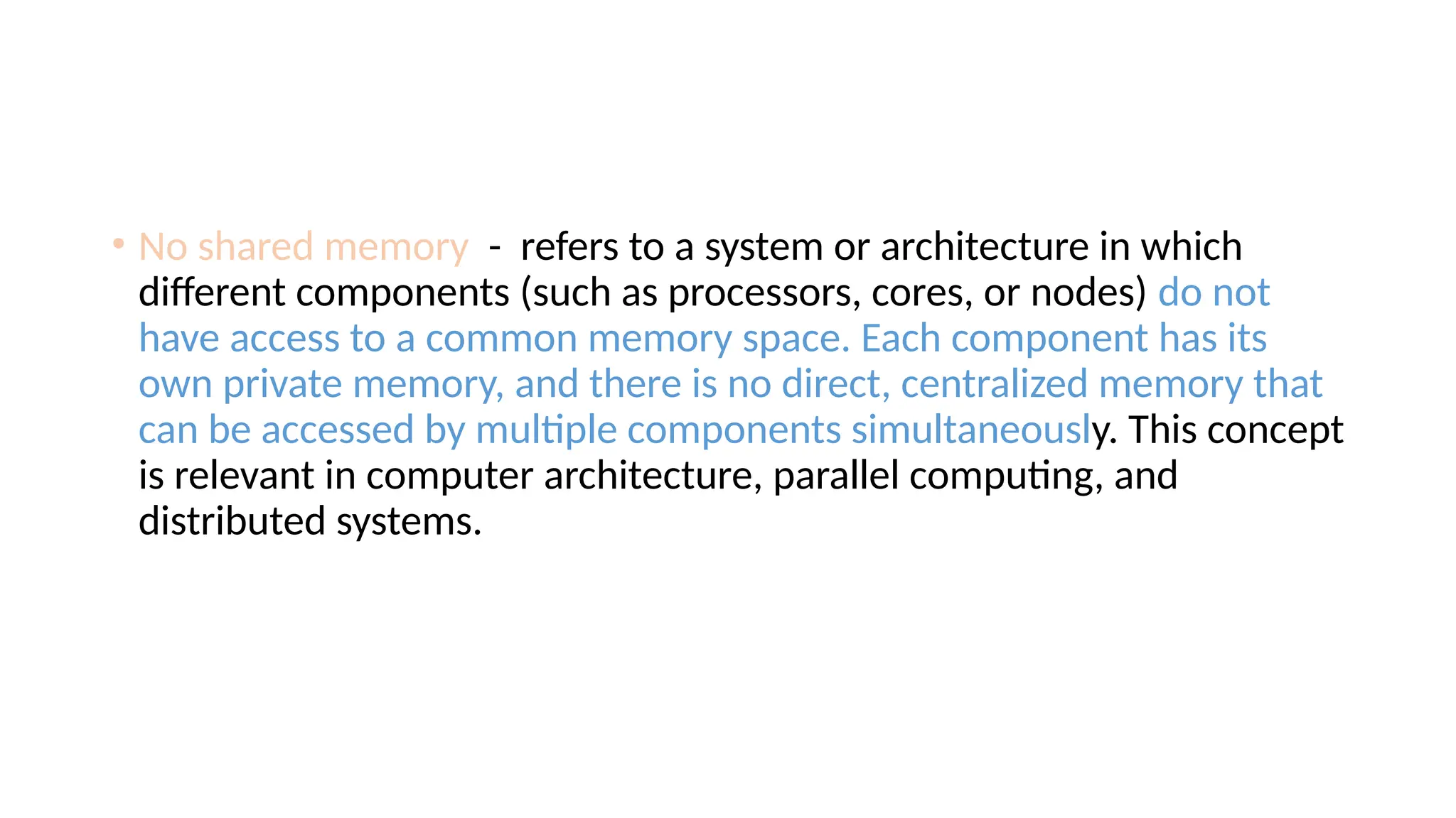 • No shared memory - refers to a system or architecture in which
different components (such as processors, cores, or nodes) do not
have access to a common memory space. Each component has its
own private memory, and there is no direct, centralized memory that
can be accessed by multiple components simultaneously. This concept
is relevant in computer architecture, parallel computing, and
distributed systems.
 