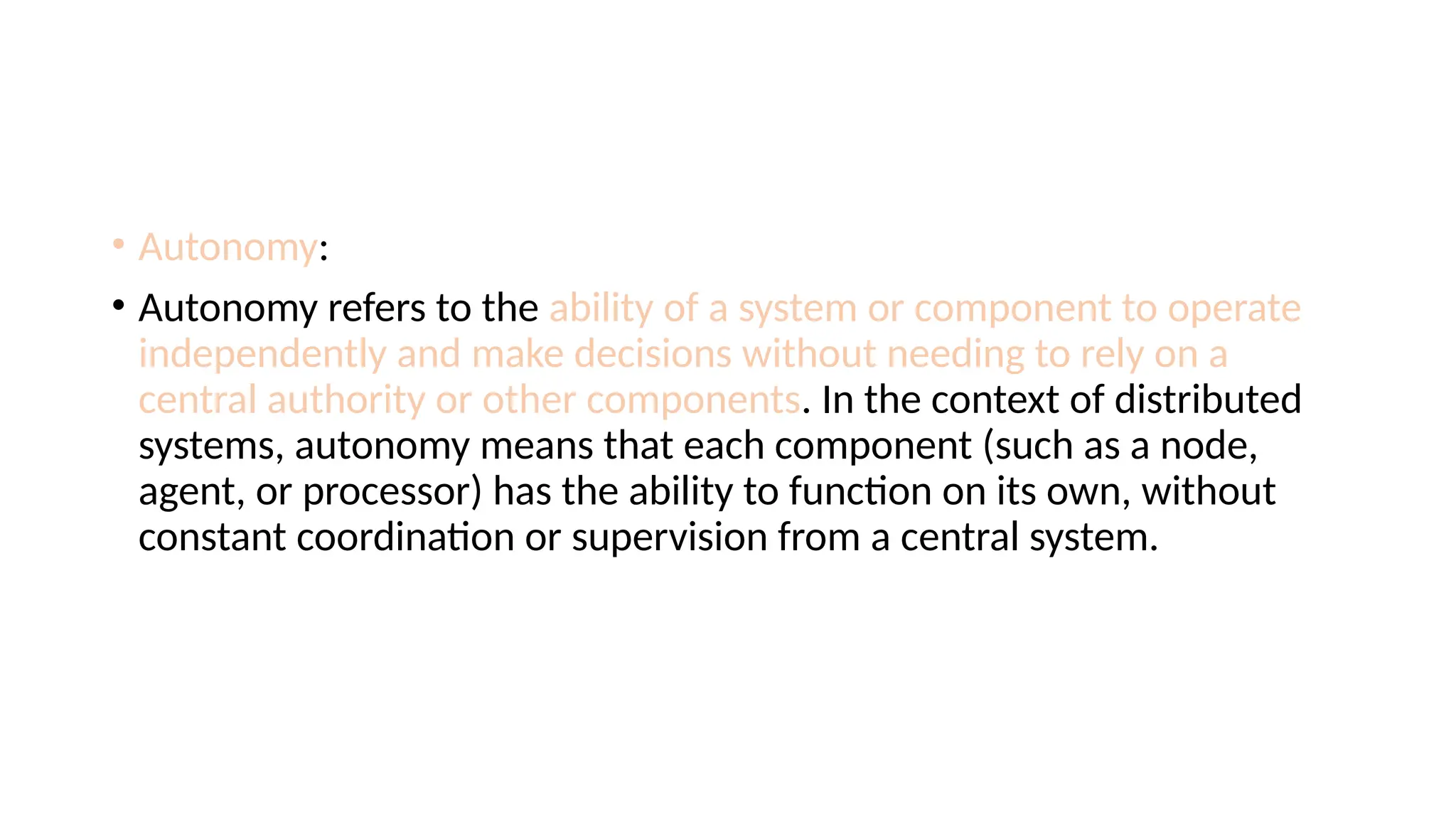 • Autonomy:
• Autonomy refers to the ability of a system or component to operate
independently and make decisions without needing to rely on a
central authority or other components. In the context of distributed
systems, autonomy means that each component (such as a node,
agent, or processor) has the ability to function on its own, without
constant coordination or supervision from a central system.
 