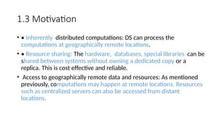 1.3 Motivation
• • Inherently distributed computations: DS can process the
computations at geographically remote locations.
• • Resource sharing: The hardware, databases, special libraries can be
shared between systems without owning a dedicated copy or a
replica. This is cost effective and reliable.
• Access to geographically remote data and resources: As mentioned
previously, computations may happen at remote locations. Resources
such as centralized servers can also be accessed from distant
locations.
 