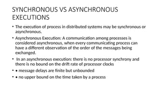 SYNCHRONOUS VS ASYNCHRONOUS
EXECUTIONS
• The execution of process in distributed systems may be synchronous or
asynchronous.
• Asynchronous Execution: A communication among processes is
considered asynchronous, when every communicating process can
have a different observation of the order of the messages being
exchanged.
• In an asynchronous execution: there is no processor synchrony and
there is no bound on the drift rate of processor clocks
• • message delays are finite but unbounded
• • no upper bound on the time taken by a process
 