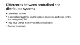 Differences between centralized and
distributed systems
• Centralized Systems
• In Centralized Systems, several jobs are done on a particular central
processing unit(CPU)
• They have shared memory and shared variables.
• Clocking is present.
 