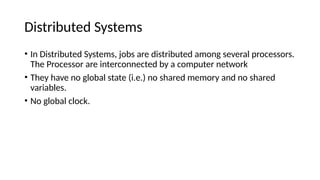 Distributed Systems
• In Distributed Systems, jobs are distributed among several processors.
The Processor are interconnected by a computer network
• They have no global state (i.e.) no shared memory and no shared
variables.
• No global clock.
 