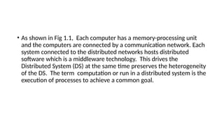 • As shown in Fig 1.1, Each computer has a memory-processing unit
and the computers are connected by a communication network. Each
system connected to the distributed networks hosts distributed
software which is a middleware technology. This drives the
Distributed System (DS) at the same time preserves the heterogeneity
of the DS. The term computation or run in a distributed system is the
execution of processes to achieve a common goal.
 