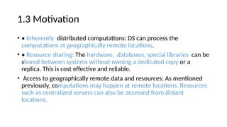 1.3 Motivation
• • Inherently distributed computations: DS can process the
computations at geographically remote locations.
• • Resource sharing: The hardware, databases, special libraries can be
shared between systems without owning a dedicated copy or a
replica. This is cost effective and reliable.
• Access to geographically remote data and resources: As mentioned
previously, computations may happen at remote locations. Resources
such as centralized servers can also be accessed from distant
locations.
 