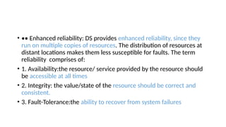 • •• Enhanced reliability: DS provides enhanced reliability, since they
run on multiple copies of resources. The distribution of resources at
distant locations makes them less susceptible for faults. The term
reliability comprises of:
• 1. Availability:the resource/ service provided by the resource should
be accessible at all times
• 2. Integrity: the value/state of the resource should be correct and
consistent.
• 3. Fault-Tolerance:the ability to recover from system failures
 
