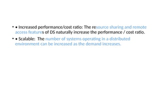 • • Increased performance/cost ratio: The resource sharing and remote
access features of DS naturally increase the performance / cost ratio.
• • Scalable: The number of systems operating in a distributed
environment can be increased as the demand increases.
 