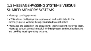 1.5 MESSAGE-PASSING SYSTEMS VERSUS
SHARED MEMORY SYSTEMS
• Message passing systems:
• • This allows multiple processes to read and write data to the
message queue without being connected to each other.
• Messages are stored on the queue until their recipient retrieves them.
Message queues are quite useful for interprocess communication and
are used by most operating systems.
 