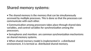 Shared memory systems:
• The shared memory is the memory that can be simultaneously
accessed by multiple processes. This is done so that the processes can
communicate with each other.
• Communication among processors takes place through shared data
variables, and control variables for synchronization among the
processors.
• Semaphores and monitors are common synchronization mechanisms
on shared memory systems.
• When shared memory model is implemented in a distributed
environment, it is termed as distributed shared memory.
 