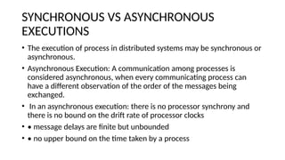 SYNCHRONOUS VS ASYNCHRONOUS
EXECUTIONS
• The execution of process in distributed systems may be synchronous or
asynchronous.
• Asynchronous Execution: A communication among processes is
considered asynchronous, when every communicating process can
have a different observation of the order of the messages being
exchanged.
• In an asynchronous execution: there is no processor synchrony and
there is no bound on the drift rate of processor clocks
• • message delays are finite but unbounded
• • no upper bound on the time taken by a process
 