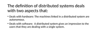 The definition of distributed systems deals
with two aspects that:
• Deals with hardware: The machines linked in a distributed system are
autonomous.
• Deals with software: A distributed system gives an impression to the
users that they are dealing with a single system.
 