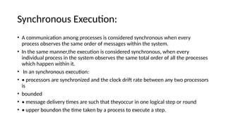 Synchronous Execution:
• A communication among processes is considered synchronous when every
process observes the same order of messages within the system.
• In the same manner,the execution is considered synchronous, when every
individual process in the system observes the same total order of all the processes
which happen within it.
• In an synchronous execution:
• • processors are synchronized and the clock drift rate between any two processors
is
• bounded
• • message delivery times are such that theyoccur in one logical step or round
• • upper boundon the time taken by a process to execute a step.
 