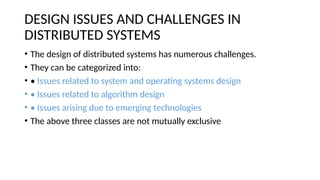 DESIGN ISSUES AND CHALLENGES IN
DISTRIBUTED SYSTEMS
• The design of distributed systems has numerous challenges.
• They can be categorized into:
• • Issues related to system and operating systems design
• • Issues related to algorithm design
• • Issues arising due to emerging technologies
• The above three classes are not mutually exclusive
 