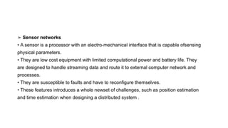 ➢ Sensor networks
• A sensor is a processor with an electro-mechanical interface that is capable ofsensing
physical parameters.
• They are low cost equipment with limited computational power and battery life. They
are designed to handle streaming data and route it to external computer network and
processes.
• They are susceptible to faults and have to reconfigure themselves.
• These features introduces a whole newset of challenges, such as position estimation
and time estimation when designing a distributed system .
 