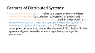 Features of Distributed Systems:
• No common physical clock - refers to a system or scenario where
different components (e.g., devices, subsystems, or processors) are
not synchronized by a single, shared clock signal. In other words, each
component or part of the system operates independently, with its
own internal clock or timing mechanism. This is an important
assumption because it introduces the element of “distribution” in the
system and gives rise to the inherent asynchrony amongst the
processors.
 